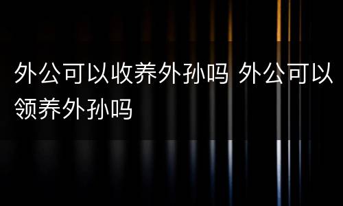 外公可以收养外孙吗 外公可以领养外孙吗
