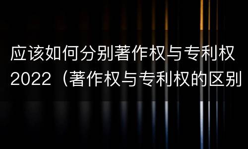 应该如何分别著作权与专利权2022（著作权与专利权的区别和联系）