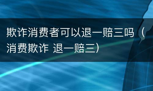 欺诈消费者可以退一赔三吗（消费欺诈 退一赔三）