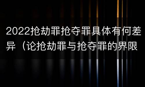 2022抢劫罪抢夺罪具体有何差异（论抢劫罪与抢夺罪的界限）