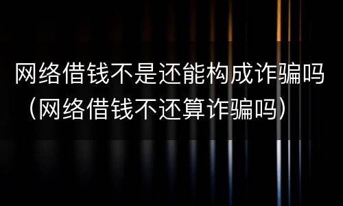 网络借钱不是还能构成诈骗吗（网络借钱不还算诈骗吗）