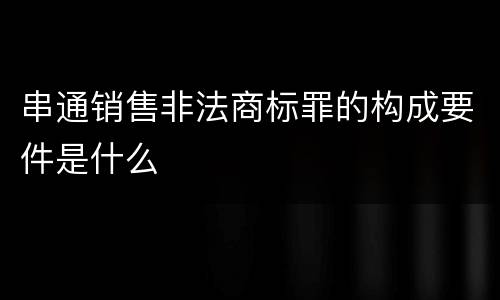 串通销售非法商标罪的构成要件是什么