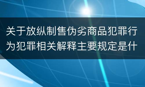 关于放纵制售伪劣商品犯罪行为犯罪相关解释主要规定是什么