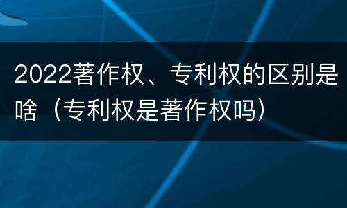 2022著作权、专利权的区别是啥（专利权是著作权吗）