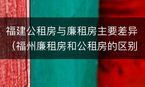 福建公租房与廉租房主要差异（福州廉租房和公租房的区别）