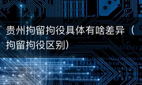贵州拘留拘役具体有啥差异（拘留拘役区别）