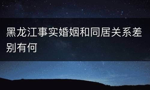 黑龙江事实婚姻和同居关系差别有何