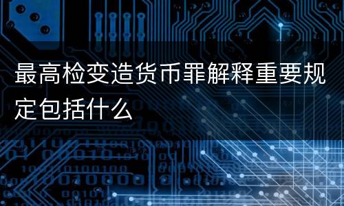 最高检变造货币罪解释重要规定包括什么
