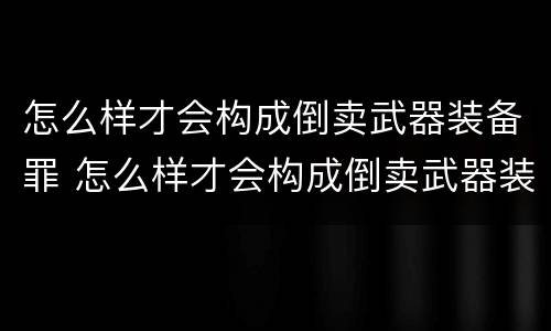 怎么样才会构成倒卖武器装备罪 怎么样才会构成倒卖武器装备罪名