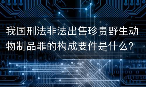 我国刑法非法出售珍贵野生动物制品罪的构成要件是什么？