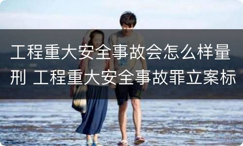 工程重大安全事故会怎么样量刑 工程重大安全事故罪立案标准