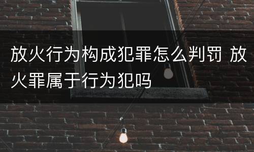 放火行为构成犯罪怎么判罚 放火罪属于行为犯吗
