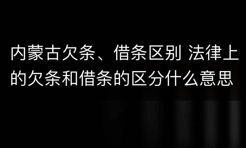 内蒙古欠条、借条区别 法律上的欠条和借条的区分什么意思