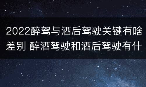 2022醉驾与酒后驾驶关键有啥差别 醉酒驾驶和酒后驾驶有什么区别