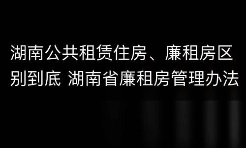 湖南公共租赁住房、廉租房区别到底 湖南省廉租房管理办法
