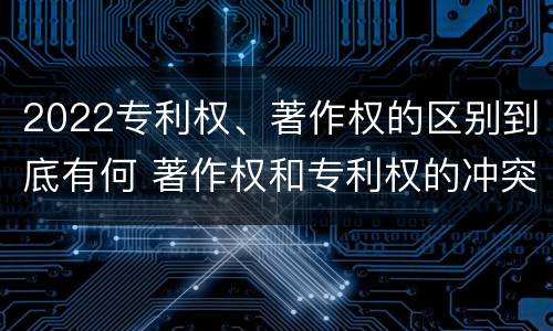 2022专利权、著作权的区别到底有何 著作权和专利权的冲突