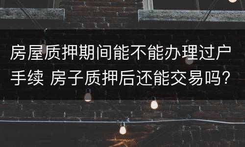房屋质押期间能不能办理过户手续 房子质押后还能交易吗?
