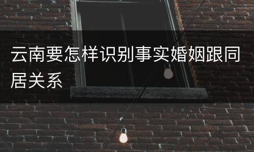 云南要怎样识别事实婚姻跟同居关系