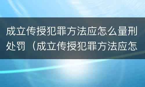 成立传授犯罪方法应怎么量刑处罚（成立传授犯罪方法应怎么量刑处罚的）