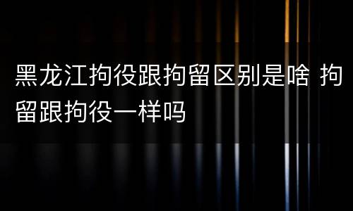 黑龙江拘役跟拘留区别是啥 拘留跟拘役一样吗