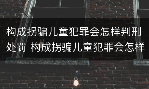 构成拐骗儿童犯罪会怎样判刑处罚 构成拐骗儿童犯罪会怎样判刑处罚案例