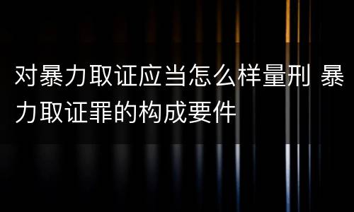 对暴力取证应当怎么样量刑 暴力取证罪的构成要件