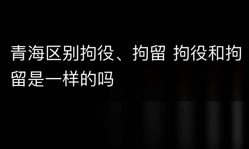 青海区别拘役、拘留 拘役和拘留是一样的吗