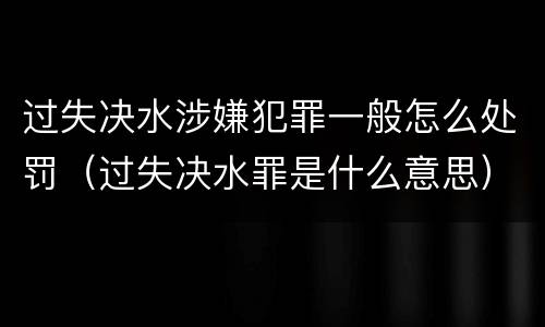 过失决水涉嫌犯罪一般怎么处罚（过失决水罪是什么意思）