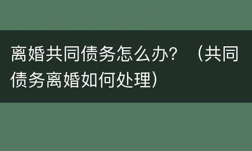 离婚共同债务怎么办？（共同债务离婚如何处理）