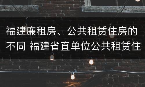 福建廉租房、公共租赁住房的不同 福建省直单位公共租赁住房