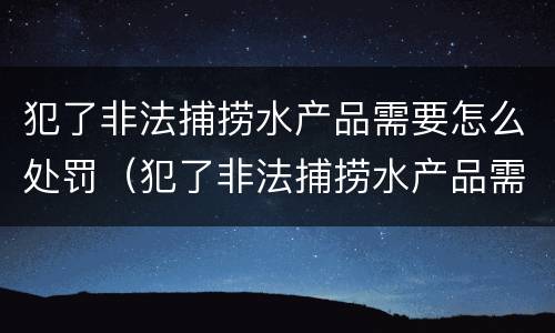 犯了非法捕捞水产品需要怎么处罚（犯了非法捕捞水产品需要怎么处罚呢）