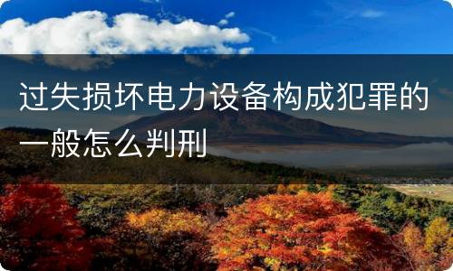 过失损坏电力设备构成犯罪的一般怎么判刑