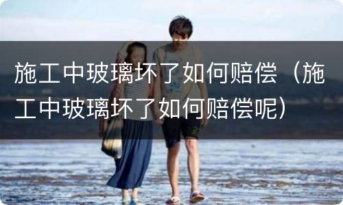 施工中玻璃坏了如何赔偿（施工中玻璃坏了如何赔偿呢）