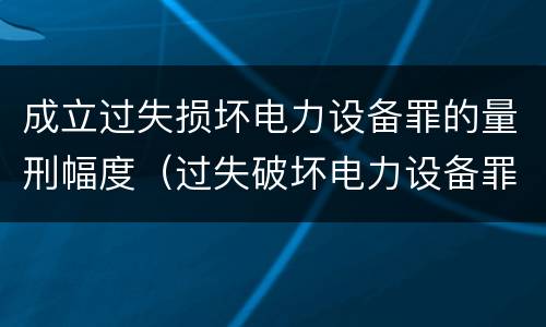 成立过失损坏电力设备罪的量刑幅度（过失破坏电力设备罪追诉标准）