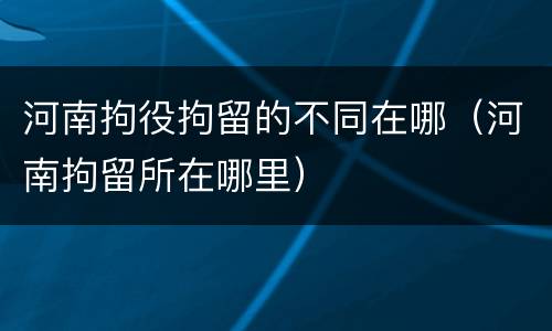 河南拘役拘留的不同在哪（河南拘留所在哪里）