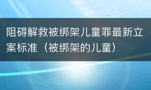 阻碍解救被绑架儿童罪最新立案标准（被绑架的儿童）