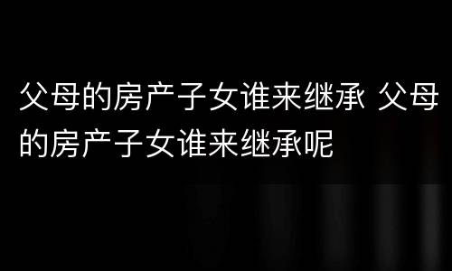 父母的房产子女谁来继承 父母的房产子女谁来继承呢