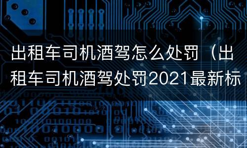 出租车司机酒驾怎么处罚（出租车司机酒驾处罚2021最新标准）