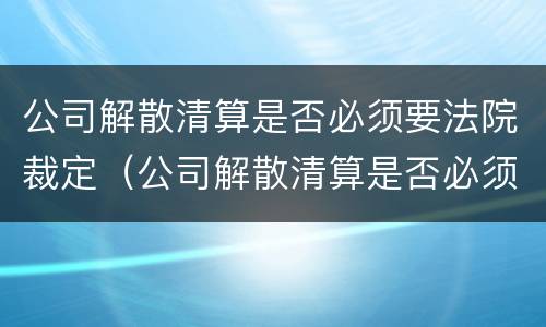 公司解散清算是否必须要法院裁定（公司解散清算是否必须要法院裁定呢）