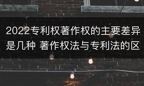 2022专利权著作权的主要差异是几种 著作权法与专利法的区别