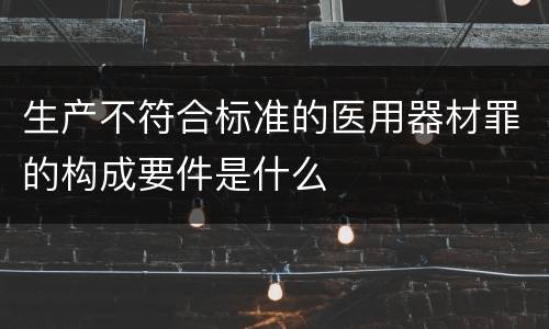 生产不符合标准的医用器材罪的构成要件是什么