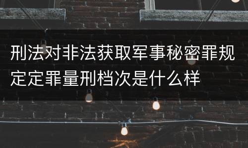 刑法对非法获取军事秘密罪规定定罪量刑档次是什么样