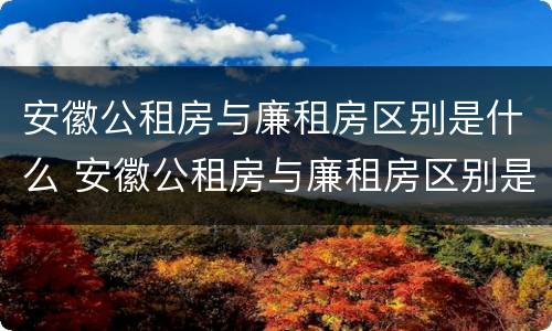 安徽公租房与廉租房区别是什么 安徽公租房与廉租房区别是什么样的