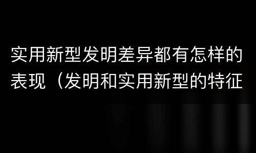 实用新型发明差异都有怎样的表现（发明和实用新型的特征）