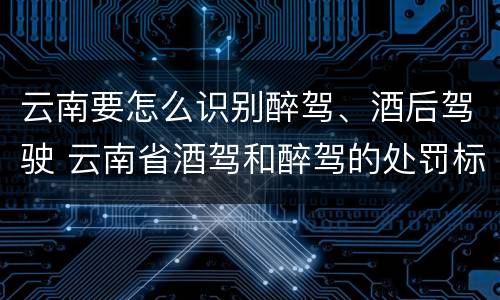 云南要怎么识别醉驾、酒后驾驶 云南省酒驾和醉驾的处罚标准