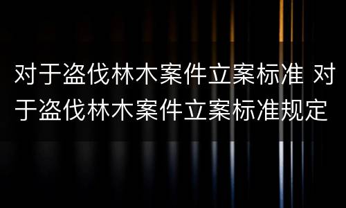 对于盗伐林木案件立案标准 对于盗伐林木案件立案标准规定