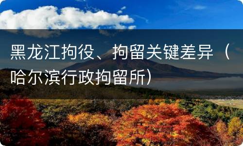 黑龙江拘役、拘留关键差异（哈尔滨行政拘留所）
