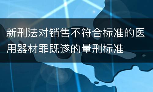 新刑法对销售不符合标准的医用器材罪既遂的量刑标准