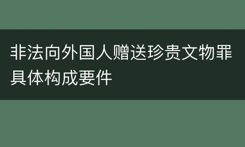 非法向外国人赠送珍贵文物罪具体构成要件