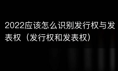2022应该怎么识别发行权与发表权（发行权和发表权）